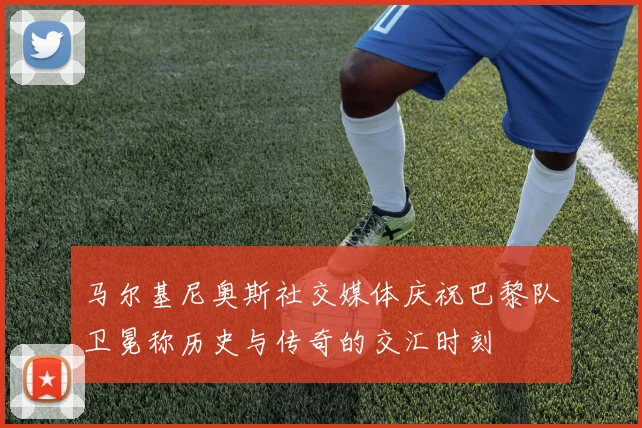 马尔基尼奥斯社交媒体庆祝巴黎队卫冕称历史与传奇的交汇时刻