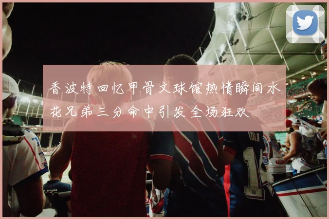 香波特回忆甲骨文球馆热情瞬间水花兄弟三分命中引发全场狂欢