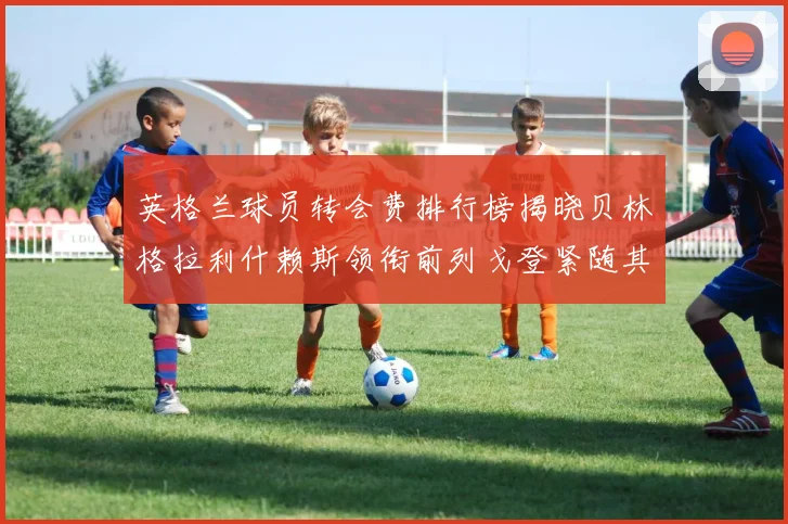 英格兰球员转会费排行榜揭晓贝林格拉利什赖斯领衔前列戈登紧随其后