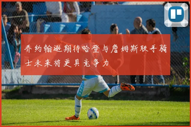 乔约翰逊期待哈登与詹姆斯联手骑士未来将更具竞争力