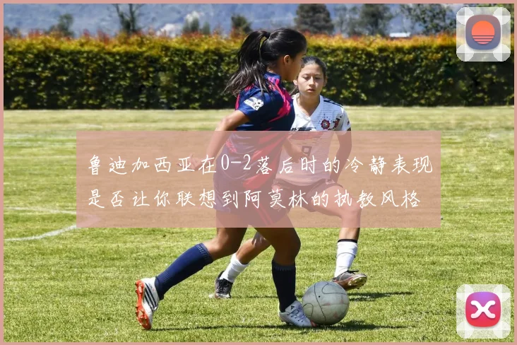 鲁迪加西亚在0-2落后时的冷静表现是否让你联想到阿莫林的执教风格
