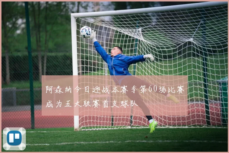 阿森纳今日迎战本赛季第60场比赛成为五大联赛首支球队