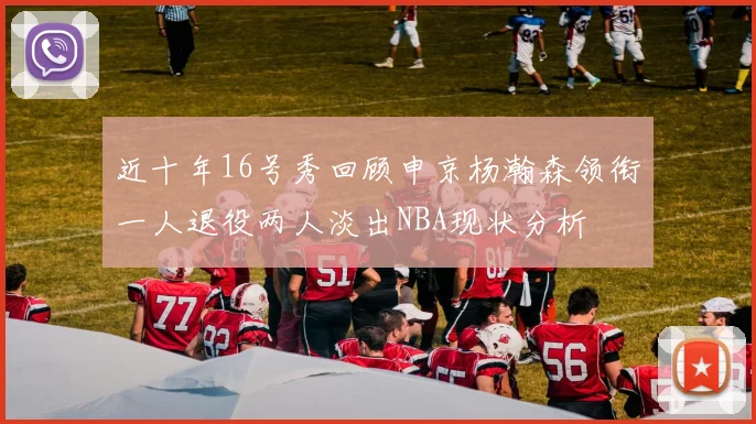 近十年16号秀回顾申京杨瀚森领衔一人退役两人淡出NBA现状分析