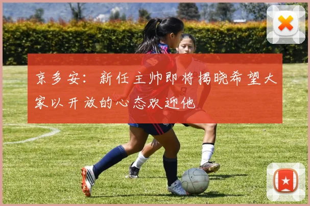 京多安：新任主帅即将揭晓希望大家以开放的心态欢迎他