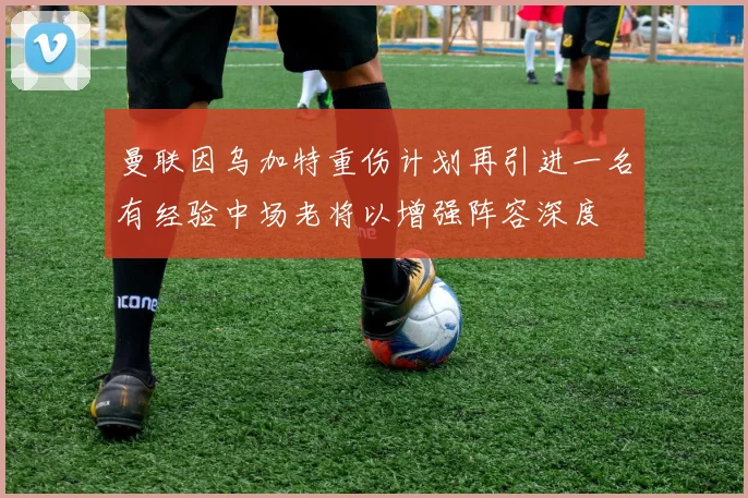 曼联因乌加特重伤计划再引进一名有经验中场老将以增强阵容深度