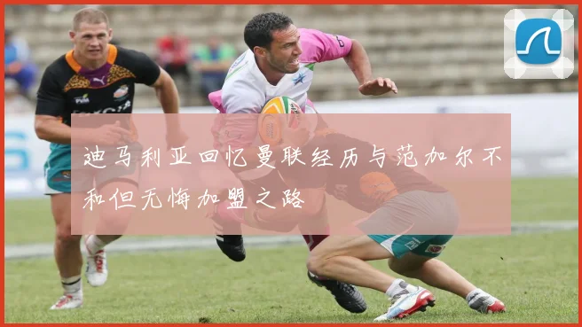 迪马利亚回忆曼联经历与范加尔不和但无悔加盟之路
