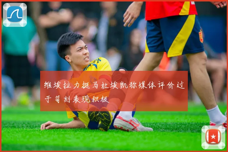 维埃拉力挺马杜埃凯称媒体评价过于苛刻表现积极