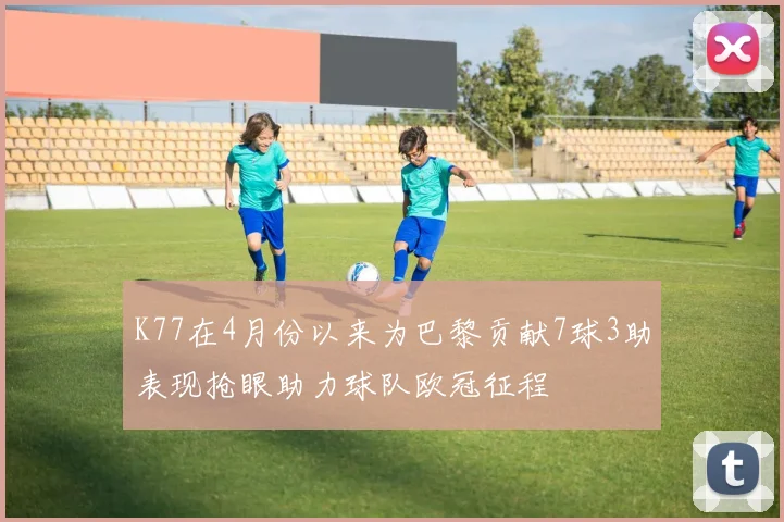 K77在4月份以来为巴黎贡献7球3助表现抢眼助力球队欧冠征程