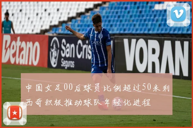 中国女足00后球员比例超过50米利西奇积极推动球队年轻化进程