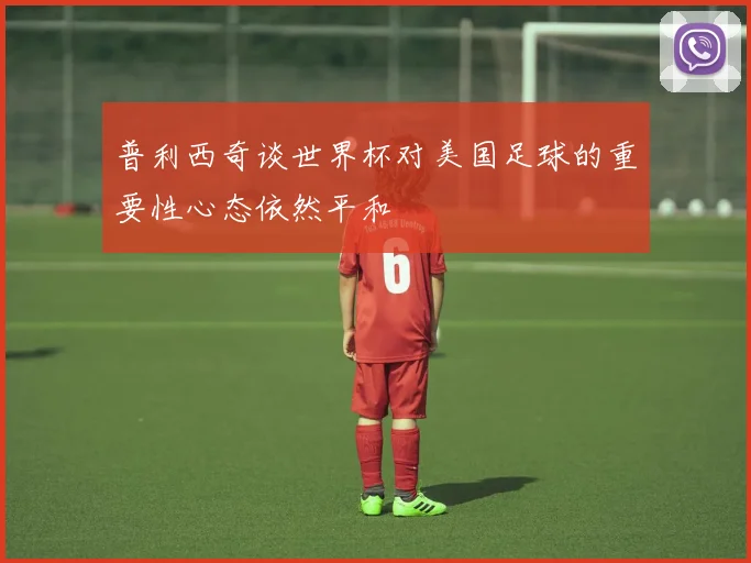 普利西奇谈世界杯对美国足球的重要性心态依然平和