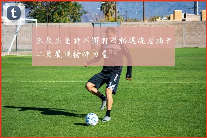 朱辰杰坚持不懈打吊瓶退烧后梅开二度展现榜样力量