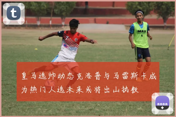 皇马选帅动态克洛普与马雷斯卡成为热门人选未来或将出山执教