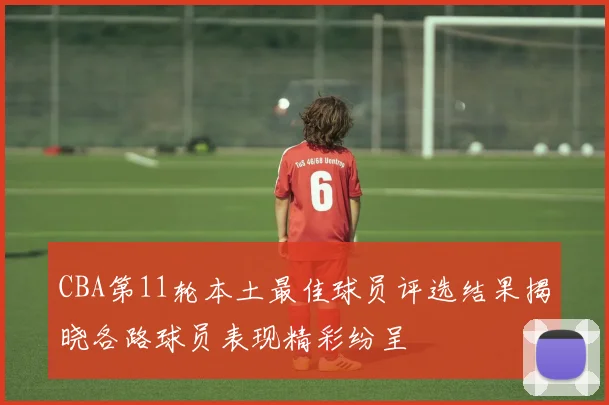 CBA第11轮本土最佳球员评选结果揭晓各路球员表现精彩纷呈