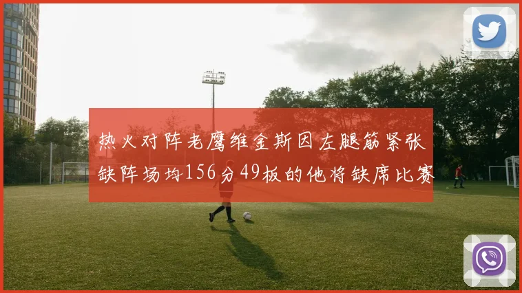 热火对阵老鹰维金斯因左腿筋紧张缺阵场均156分49板的他将缺席比赛