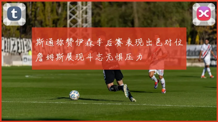 斯通称赞伊森季后赛表现出色对位詹姆斯展现斗志无惧压力