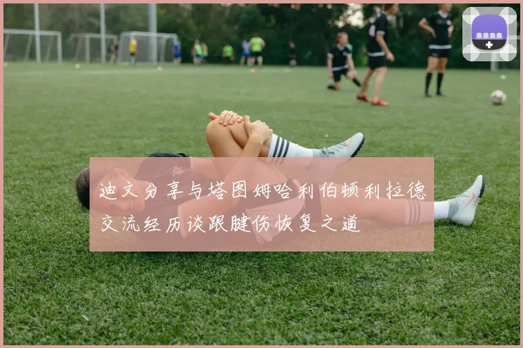 迪文分享与塔图姆哈利伯顿利拉德交流经历谈跟腱伤恢复之道