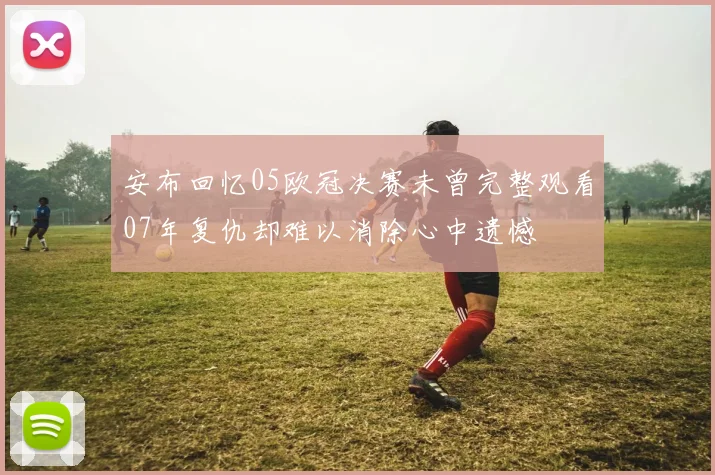 安布回忆05欧冠决赛未曾完整观看07年复仇却难以消除心中遗憾