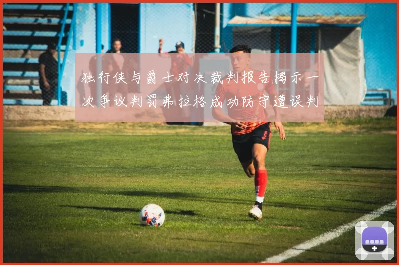 独行侠与爵士对决裁判报告揭示一次争议判罚弗拉格成功防守遭误判