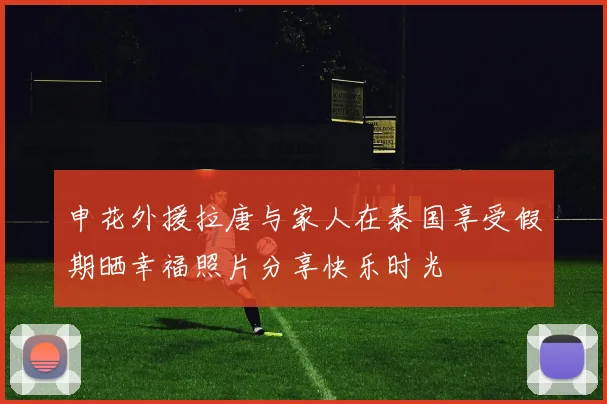 申花外援拉唐与家人在泰国享受假期晒幸福照片分享快乐时光