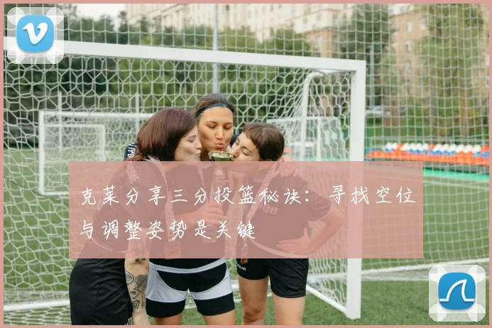 克莱分享三分投篮秘诀：寻找空位与调整姿势是关键